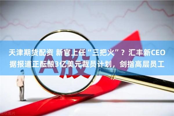 天津期货配资 新官上任“三把火”？汇丰新CEO据报道正酝酿3亿美元裁员计划，剑指高层员工