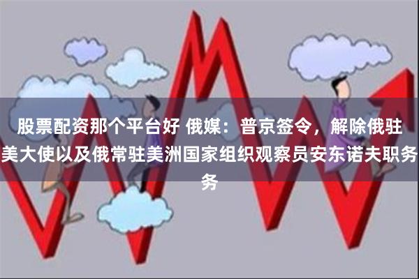 股票配资那个平台好 俄媒：普京签令，解除俄驻美大使以及俄常驻美洲国家组织观察员安东诺夫职务
