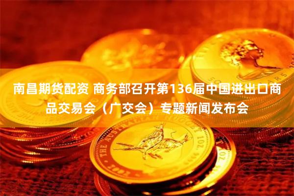 南昌期货配资 商务部召开第136届中国进出口商品交易会（广交会）专题新闻发布会