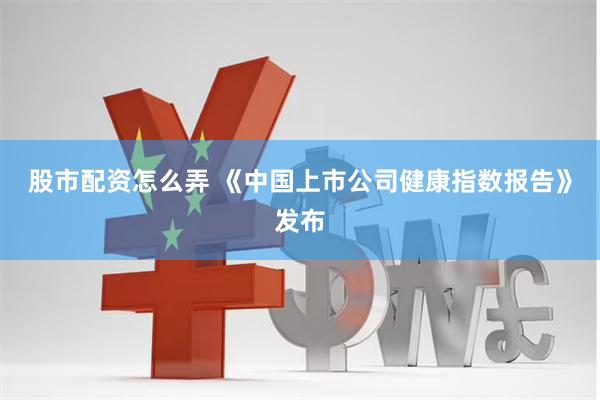 股市配资怎么弄 《中国上市公司健康指数报告》发布