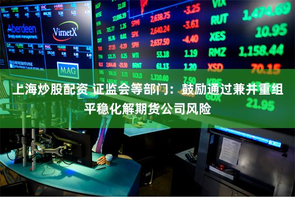 上海炒股配资 证监会等部门：鼓励通过兼并重组平稳化解期货公司风险