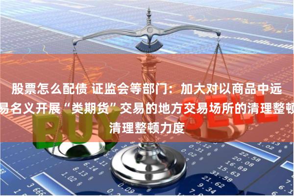 股票怎么配债 证监会等部门：加大对以商品中远期交易名义开展“类期货”交易的地方交易场所的清理整顿力度