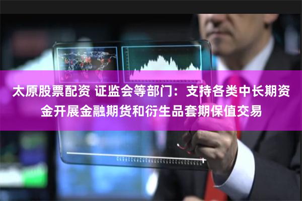 太原股票配资 证监会等部门：支持各类中长期资金开展金融期货和衍生品套期保值交易