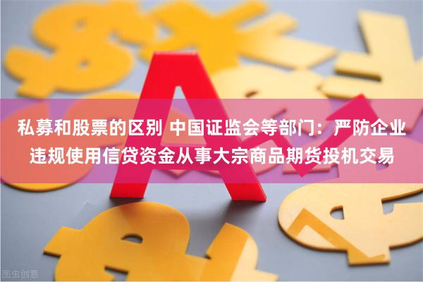 私募和股票的区别 中国证监会等部门：严防企业违规使用信贷资金从事大宗商品期货投机交易