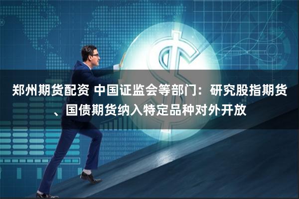 郑州期货配资 中国证监会等部门：研究股指期货、国债期货纳入特定品种对外开放