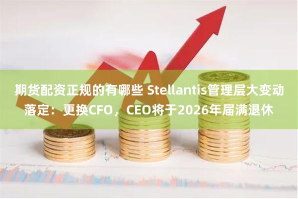 期货配资正规的有哪些 Stellantis管理层大变动落定：更换CFO，CEO将于2026年届满退休