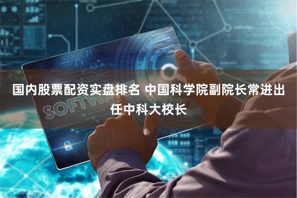 国内股票配资实盘排名 中国科学院副院长常进出任中科大校长