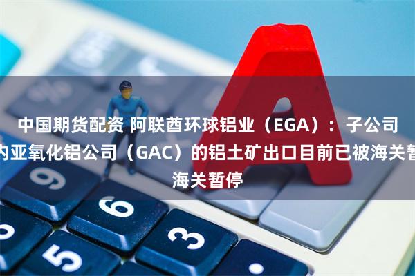 中国期货配资 阿联酋环球铝业（EGA）：子公司几内亚氧化铝公司（GAC）的铝土矿出口目前已被海关暂停