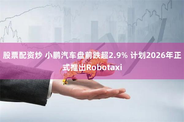 股票配资炒 小鹏汽车盘前跌超2.9% 计划2026年正式推出Robotaxi
