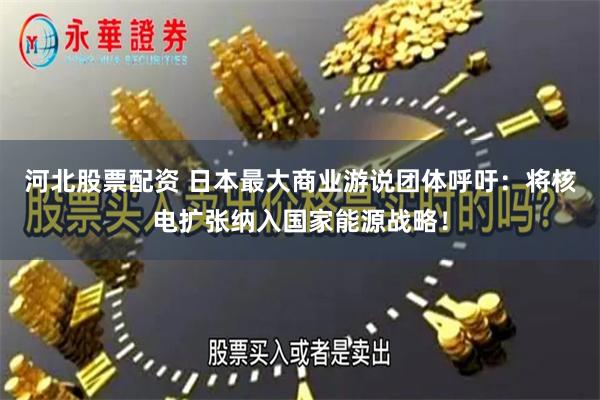 河北股票配资 日本最大商业游说团体呼吁：将核电扩张纳入国家能源战略！