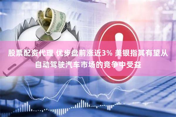 股票配资代理 优步盘前涨近3% 美银指其有望从自动驾驶汽车市场的竞争中受益