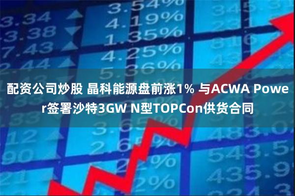 配资公司炒股 晶科能源盘前涨1% 与ACWA Power签署沙特3GW N型TOPCon供货合同