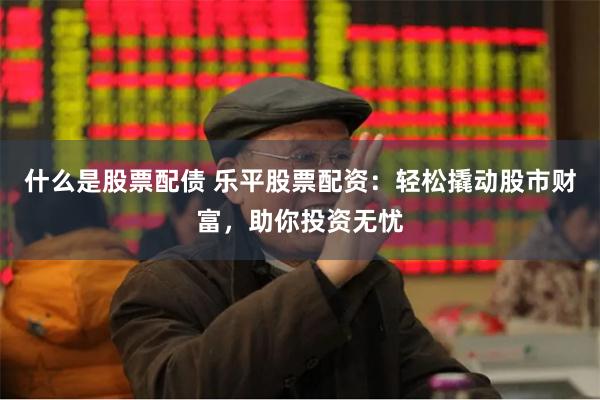 什么是股票配债 乐平股票配资：轻松撬动股市财富，助你投资无忧