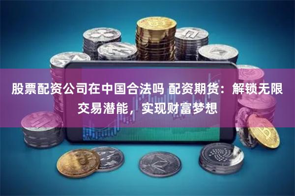 股票配资公司在中国合法吗 配资期货：解锁无限交易潜能，实现财富梦想