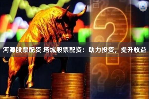 河源股票配资 塔城股票配资：助力投资，提升收益