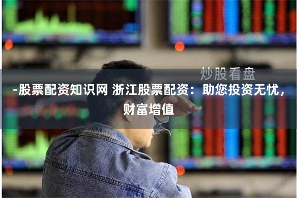 -股票配资知识网 浙江股票配资：助您投资无忧，财富增值