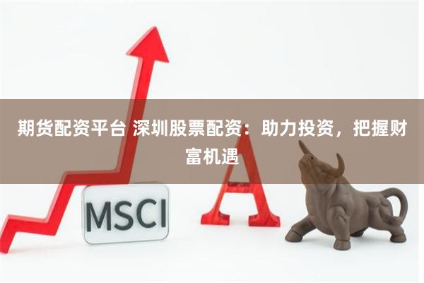期货配资平台 深圳股票配资：助力投资，把握财富机遇