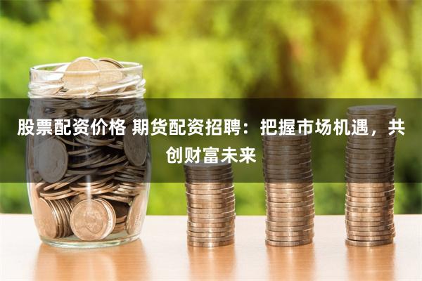 股票配资价格 期货配资招聘：把握市场机遇，共创财富未来