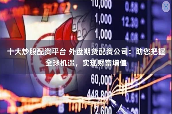 十大炒股配资平台 外盘期货配资公司：助您把握全球机遇，实现财富增值