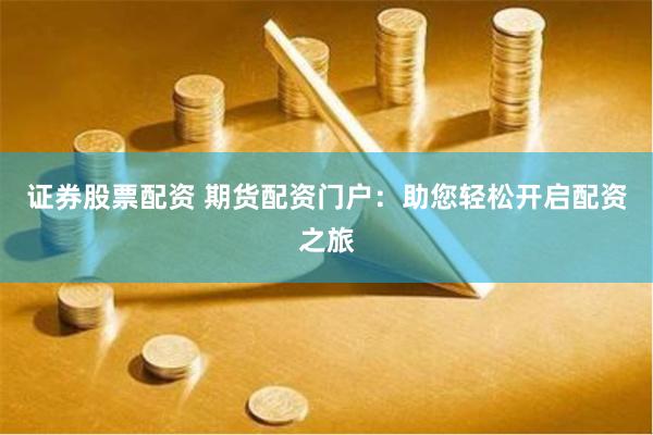 证券股票配资 期货配资门户：助您轻松开启配资之旅