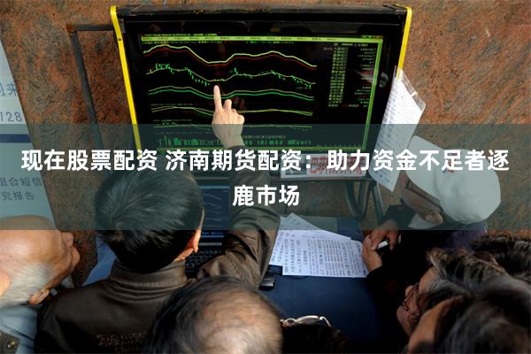 现在股票配资 济南期货配资：助力资金不足者逐鹿市场