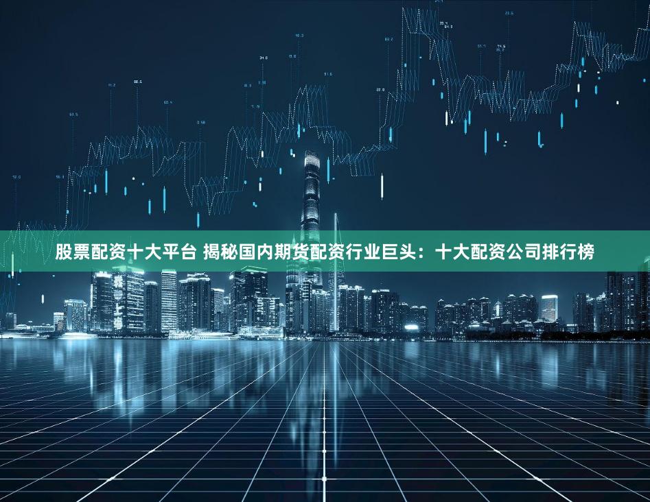 股票配资十大平台 揭秘国内期货配资行业巨头：十大配资公司排行榜