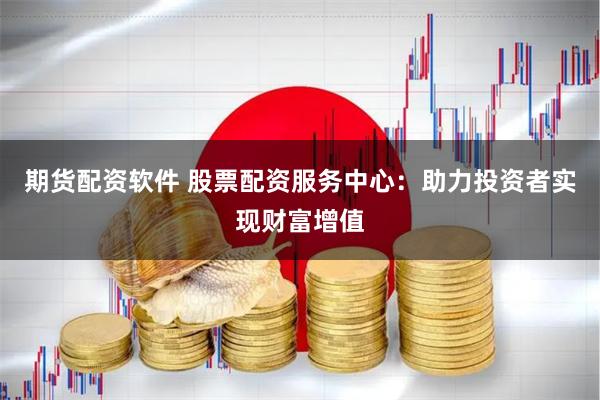 期货配资软件 股票配资服务中心：助力投资者实现财富增值