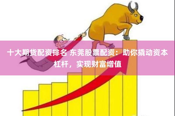 十大期货配资排名 东莞股票配资：助你撬动资本杠杆，实现财富增值