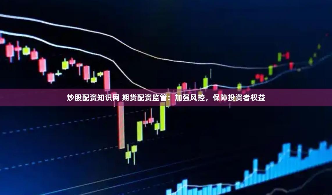 炒股配资知识网 期货配资监管：加强风控，保障投资者权益