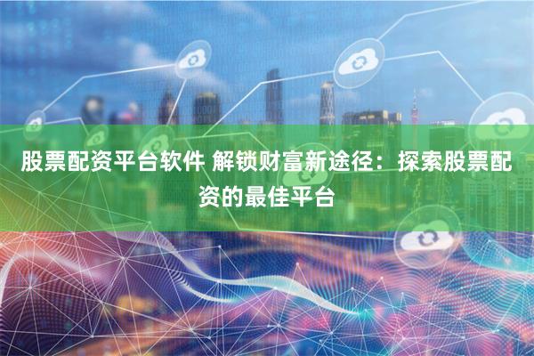 股票配资平台软件 解锁财富新途径：探索股票配资的最佳平台