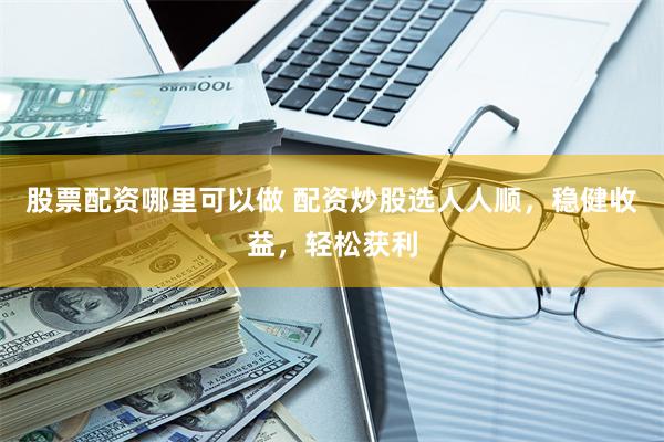 股票配资哪里可以做 配资炒股选人人顺，稳健收益，轻松获利