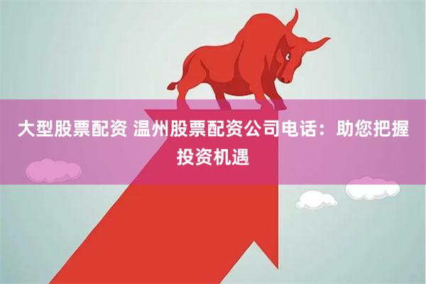 大型股票配资 温州股票配资公司电话：助您把握投资机遇