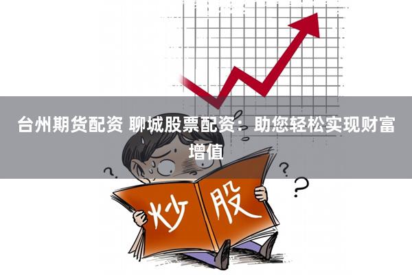 台州期货配资 聊城股票配资：助您轻松实现财富增值