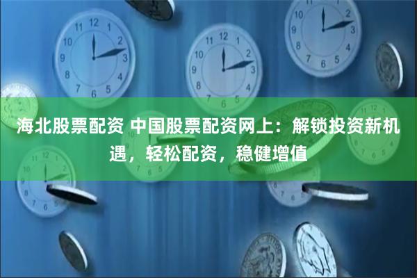 海北股票配资 中国股票配资网上：解锁投资新机遇，轻松配资，稳健增值