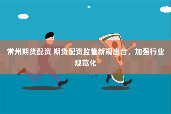 常州期货配资 期货配资监管新规出台，加强行业规范化
