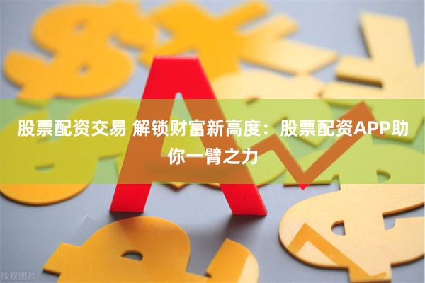 股票配资交易 解锁财富新高度：股票配资APP助你一臂之力