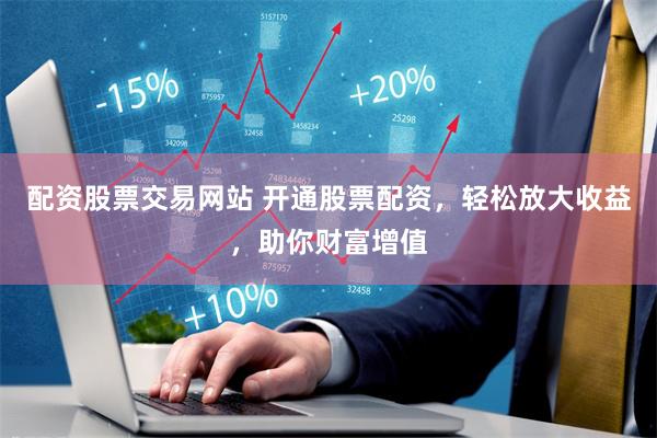 配资股票交易网站 开通股票配资，轻松放大收益，助你财富增值