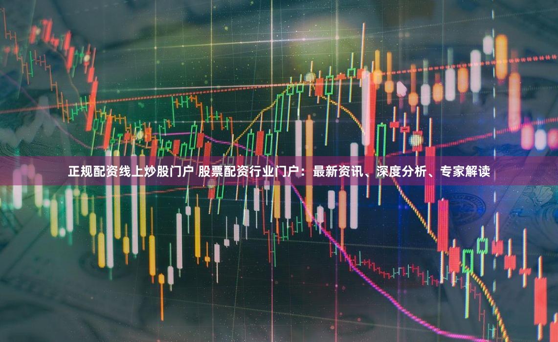 正规配资线上炒股门户 股票配资行业门户：最新资讯、深度分析、专家解读