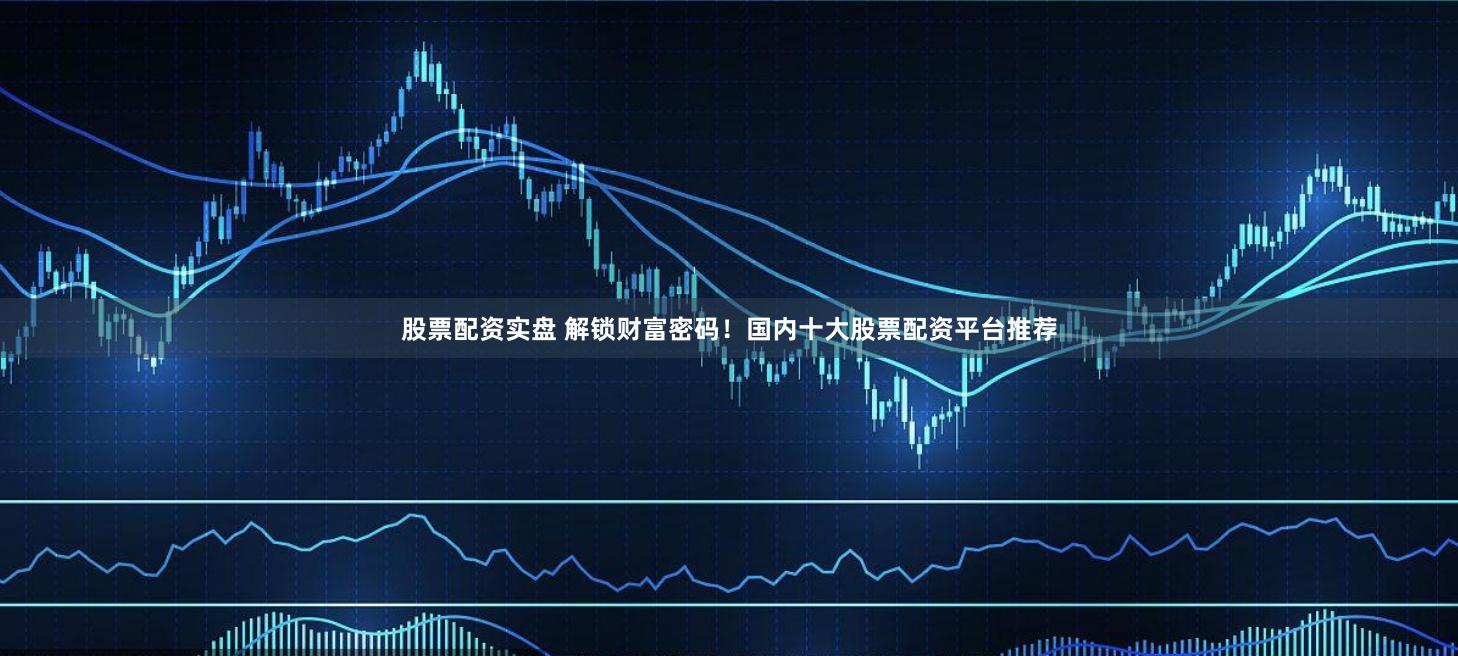 股票配资实盘 解锁财富密码！国内十大股票配资平台推荐