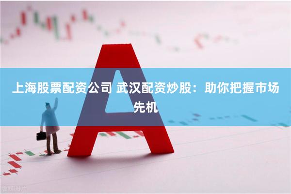 上海股票配资公司 武汉配资炒股：助你把握市场先机