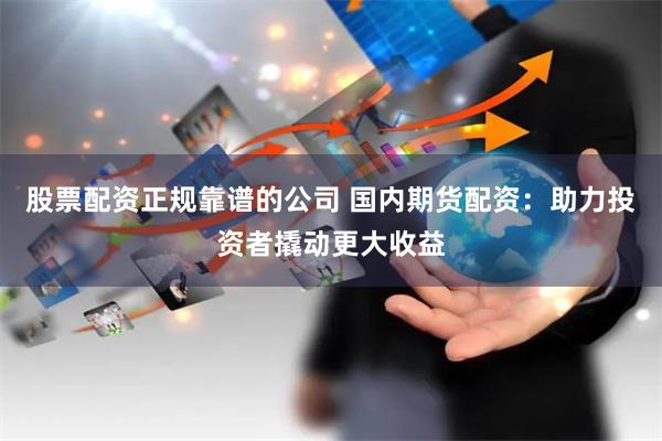 股票配资正规靠谱的公司 国内期货配资：助力投资者撬动更大收益