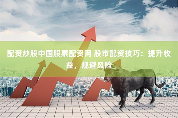 配资炒股中国股票配资网 股市配资技巧：提升收益，规避风险