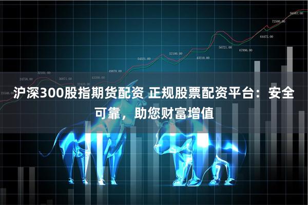 沪深300股指期货配资 正规股票配资平台：安全可靠，助您财富增值