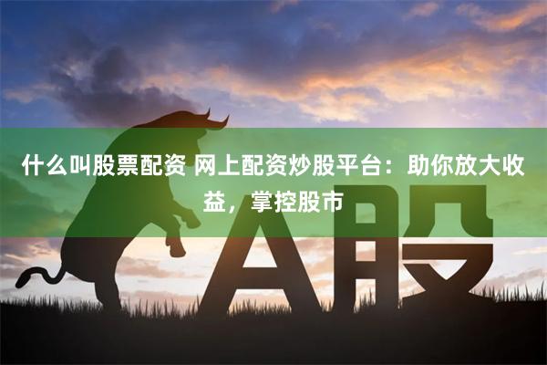 什么叫股票配资 网上配资炒股平台：助你放大收益，掌控股市