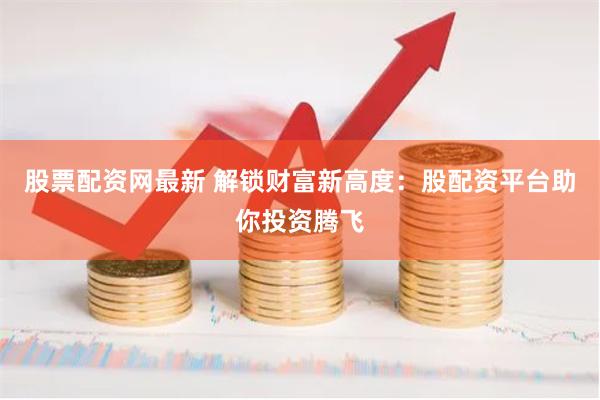 股票配资网最新 解锁财富新高度：股配资平台助你投资腾飞