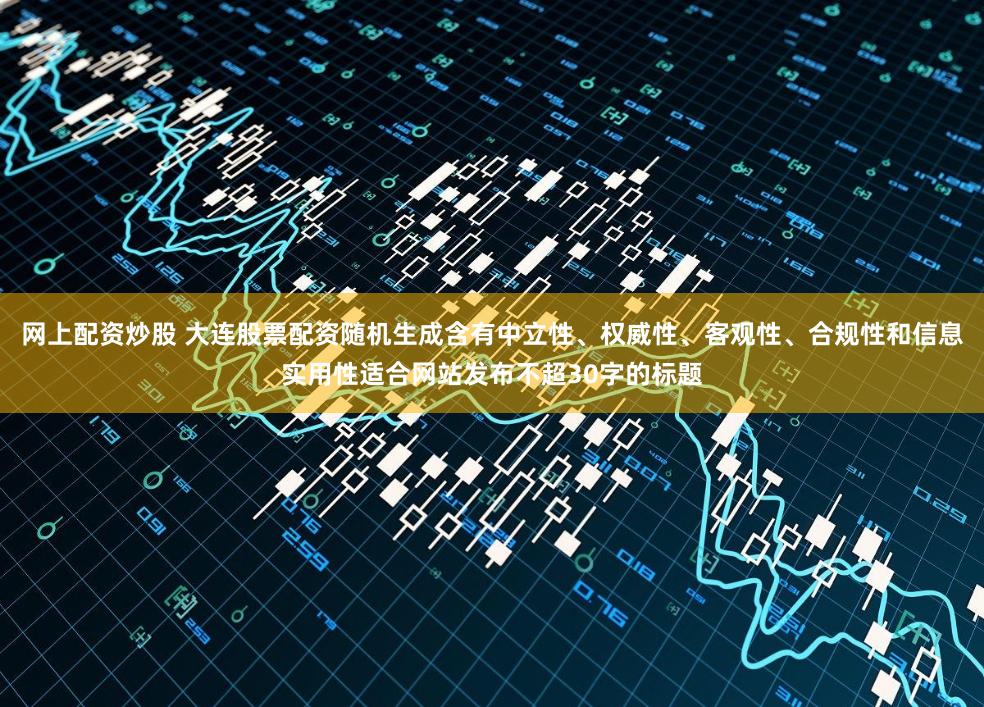 网上配资炒股 大连股票配资随机生成含有中立性、权威性、客观性、合规性和信息实用性适合网站发布不超30字的标题