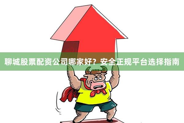 聊城股票配资公司哪家好？安全正规平台选择指南