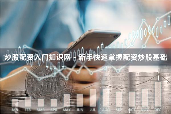 炒股配资入门知识网 - 新手快速掌握配资炒股基础