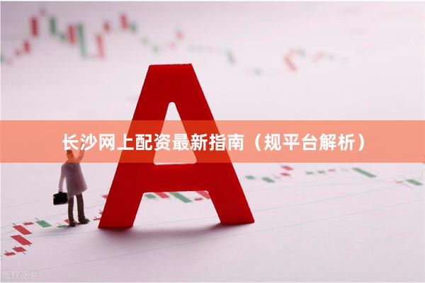 长沙网上配资最新指南（规平台解析）
