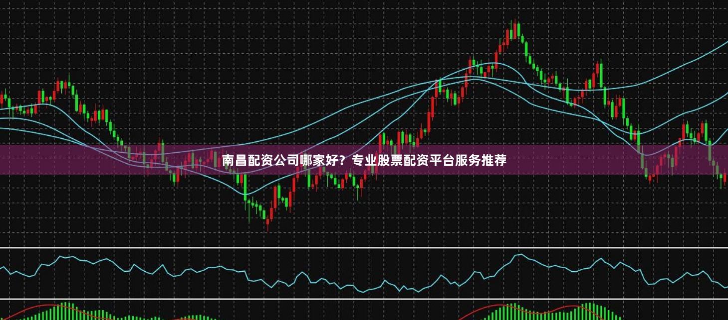 南昌配资公司哪家好？专业股票配资平台服务推荐